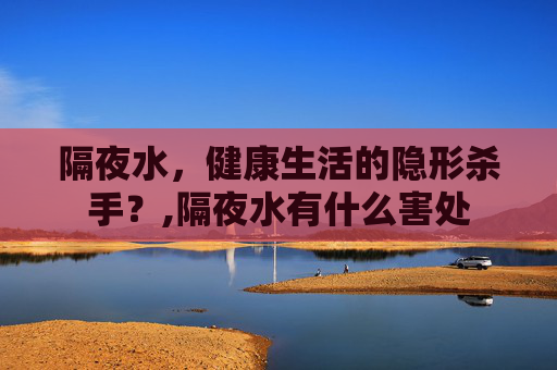 隔夜水，健康生活的隐形杀手？,隔夜水有什么害处