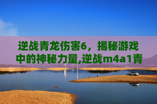 逆战青龙伤害6，揭秘游戏中的神秘力量,逆战m4a1青龙