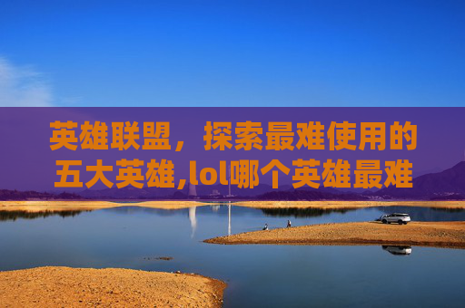 英雄联盟，探索最难使用的五大英雄,lol哪个英雄最难使用的