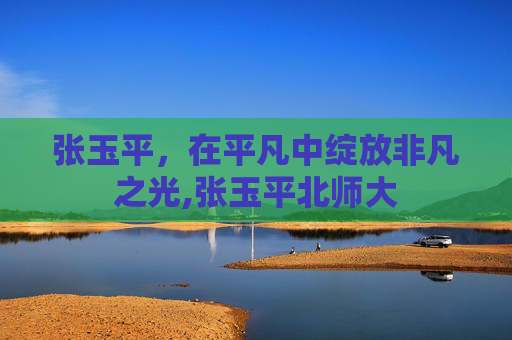 张玉平，在平凡中绽放非凡之光,张玉平北师大