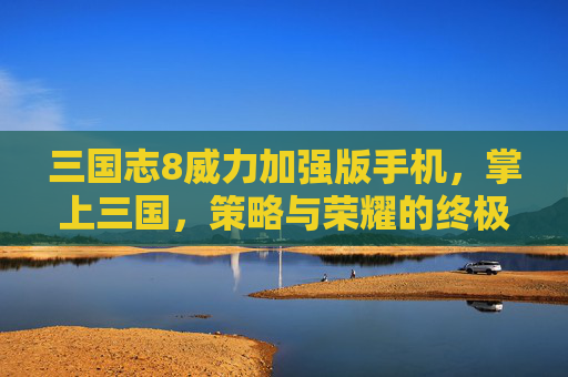 三国志8威力加强版手机，掌上三国，策略与荣耀的终极对决,三国志8威力加强版手机完全汉化版