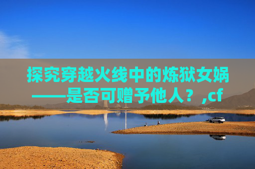 探究穿越火线中的炼狱女娲——是否可赠予他人？,cf炼狱女娲可以赠送吗多少钱