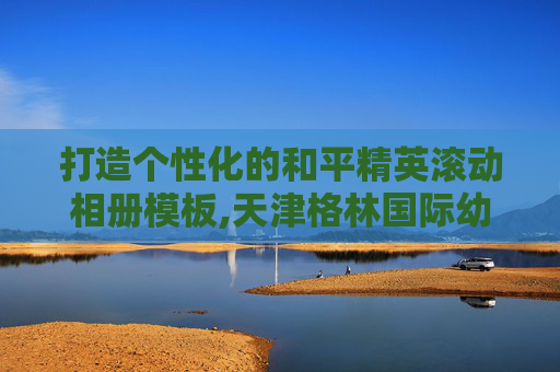 打造个性化的和平精英滚动相册模板,天津格林国际幼儿园学费