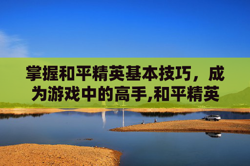 掌握和平精英基本技巧，成为游戏中的高手,和平精英基本玩法介绍