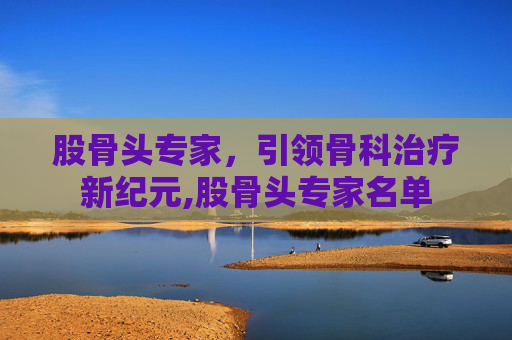 股骨头专家，引领骨科治疗新纪元,股骨头专家名单