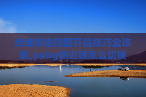 绝地求生侧面开镜技巧全攻略,pubg侧边镜怎么切换