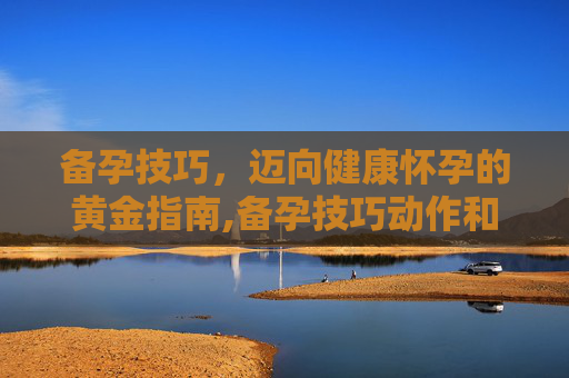 备孕技巧,迈向健康怀孕的黄金指南,备孕技巧动作和姿势 备孕技巧,迈向健康怀孕的黄金指南,备孕技巧动作和姿势