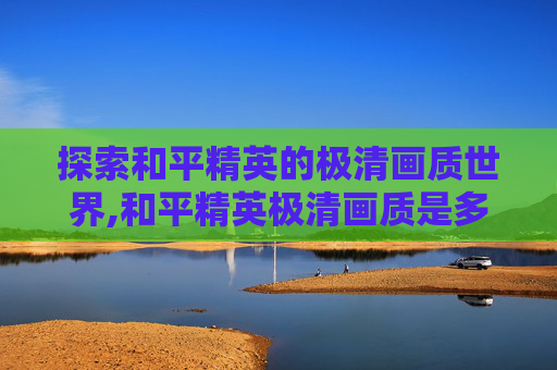 探索和平精英的极清画质世界,和平精英极清画质是多少帧