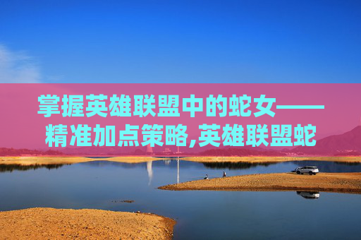 掌握英雄联盟中的蛇女——精准加点策略,英雄联盟蛇女加点