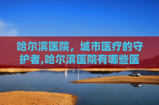 哈尔滨医院，城市医疗的守护者,哈尔滨医院有哪些医院