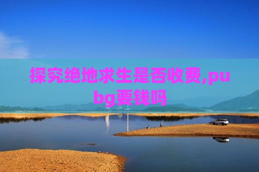 探究绝地求生是否收费,pubg要钱吗