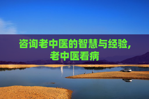 咨询老中医的智慧与经验,老中医看病
