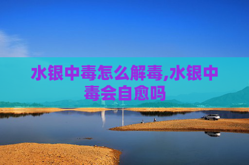 水银中毒怎么解毒,水银中毒会自愈吗