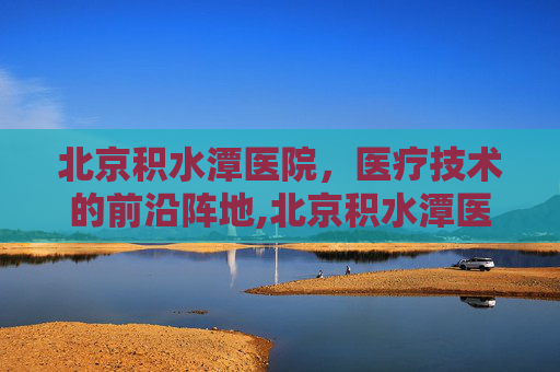 北京积水潭医院，医疗技术的前沿阵地,北京积水潭医院什么科最出名
