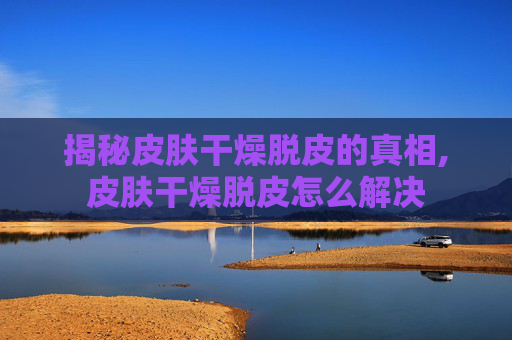 揭秘皮肤干燥脱皮的真相,皮肤干燥脱皮怎么解决