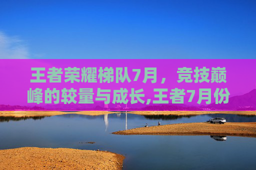 王者荣耀梯队7月，竞技巅峰的较量与成长,王者7月份梯度排行