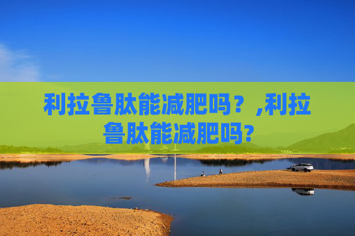 利拉鲁肽能减肥吗？,利拉鲁肽能减肥吗?
