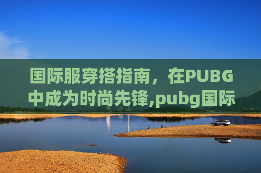 国际服穿搭指南，在PUBG中成为时尚先锋,pubg国际服攻略大全