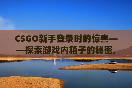 CSGO新手登录时的惊喜——探索游戏内箱子的秘密,csgo刚登录有箱子吗怎么弄
