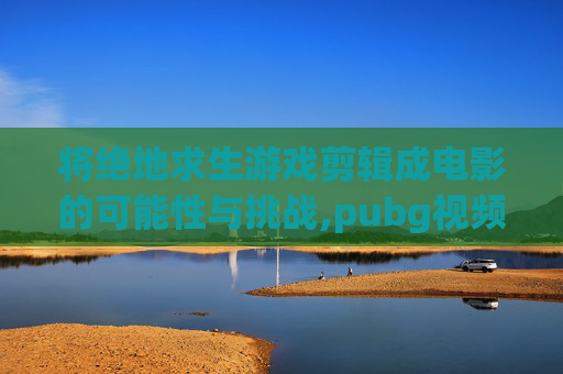 将绝地求生游戏剪辑成电影的可能性与挑战,pubg视频超燃剪辑