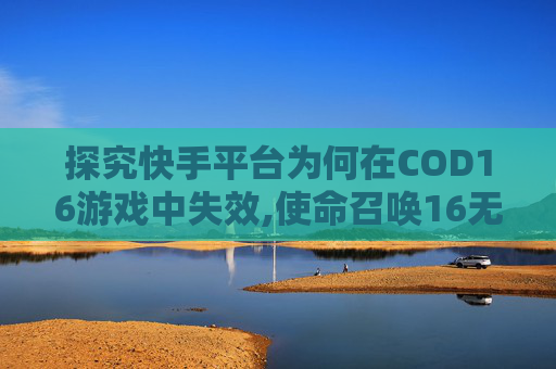 探究快手平台为何在COD16游戏中失效,使命召唤16无法继续游戏怎么办