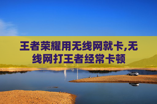 王者荣耀用无线网就卡,无线网打王者经常卡顿