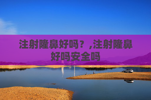 注射隆鼻好吗？,注射隆鼻好吗安全吗