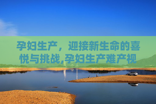 孕妇生产，迎接新生命的喜悦与挑战,孕妇生产难产视频