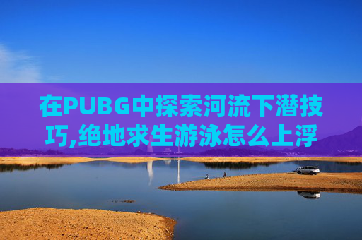在PUBG中探索河流下潜技巧,绝地求生游泳怎么上浮