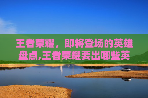 王者荣耀，即将登场的英雄盘点,王者荣耀要出哪些英雄了