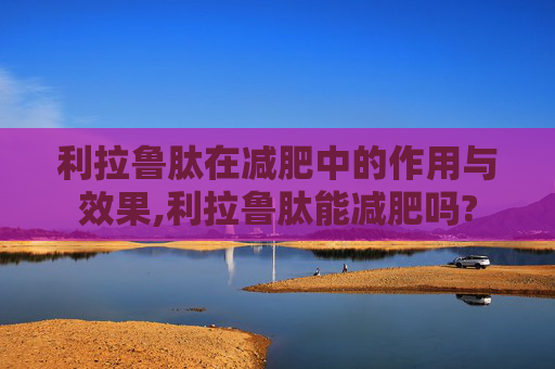 利拉鲁肽在减肥中的作用与效果,利拉鲁肽能减肥吗?