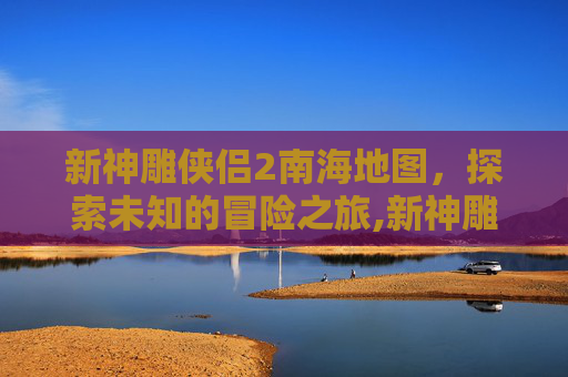 新神雕侠侣2南海地图，探索未知的冒险之旅,新神雕侠侣2地图详细图