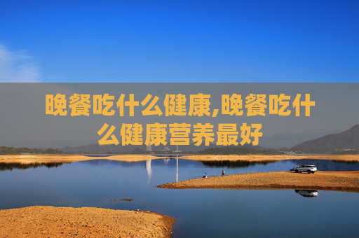 晚餐吃什么健康,晚餐吃什么健康营养最好