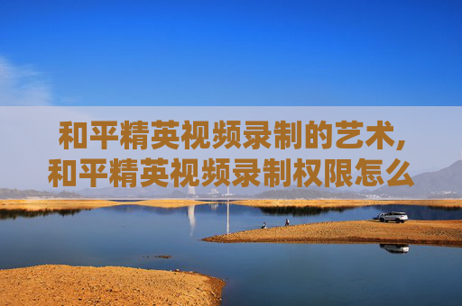 和平精英视频录制的艺术,和平精英视频录制权限怎么开