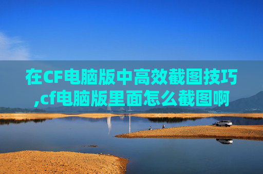 在CF电脑版中高效截图技巧,cf电脑版里面怎么截图啊
