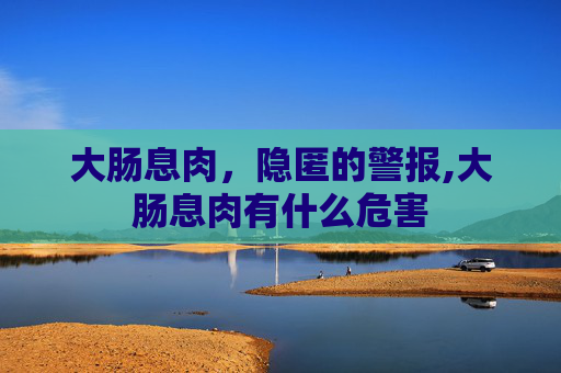 大肠息肉，隐匿的警报,大肠息肉有什么危害