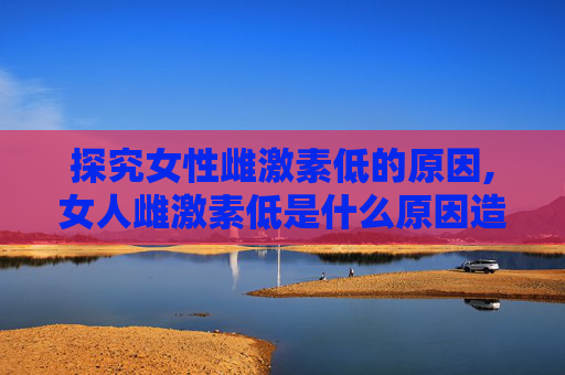探究女性雌激素低的原因,女人雌激素低是什么原因造成的怎么治疗