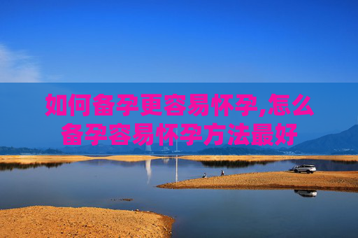如何备孕更容易怀孕,怎么备孕容易怀孕方法最好