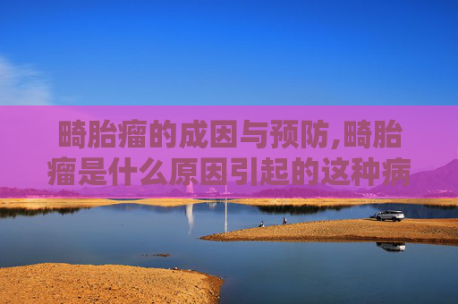 畸胎瘤的成因与预防,畸胎瘤是什么原因引起的这种病