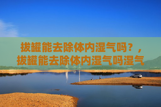 拔罐能去除体内湿气吗？,拔罐能去除体内湿气吗湿气重图片