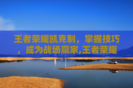 王者荣耀凯克制，掌握技巧，成为战场赢家,王者荣耀凯克制什么英雄