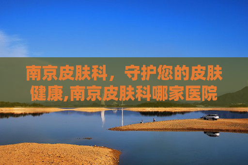 南京皮肤科，守护您的皮肤健康,南京皮肤科哪家医院好