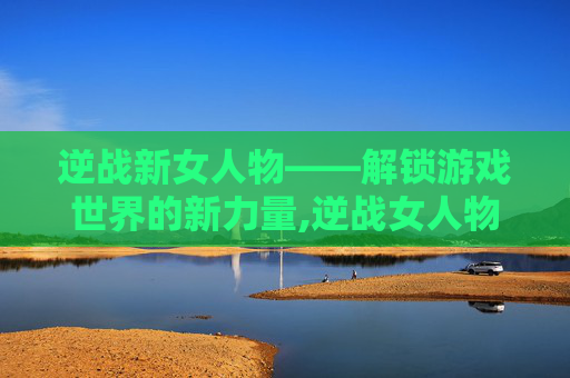 逆战新女人物——解锁游戏世界的新力量,逆战女人物子怡牺牲了吗最新消息