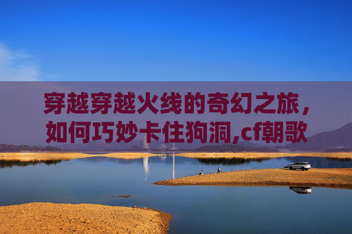 穿越穿越火线的奇幻之旅，如何巧妙卡住狗洞,cf朝歌遗迹卡地下