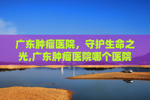 广东肿瘤医院，守护生命之光,广东肿瘤医院哪个医院好