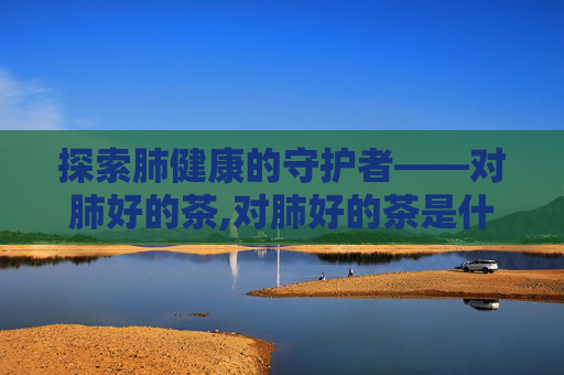 探索肺健康的守护者——对肺好的茶,对肺好的茶是什么茶