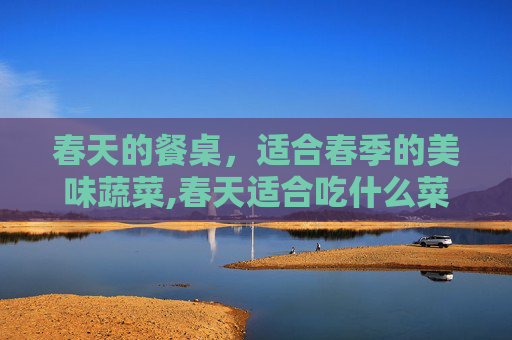 春天的餐桌，适合春季的美味蔬菜,春天适合吃什么菜比较好