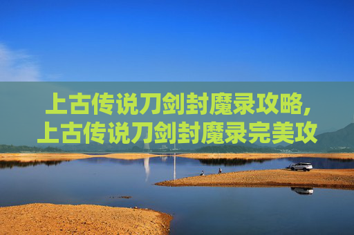 上古传说刀剑封魔录攻略,上古传说刀剑封魔录完美攻略