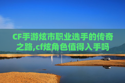 CF手游炫市职业选手的传奇之路,cf炫角色值得入手吗