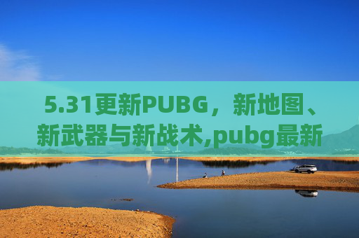 5.31更新PUBG，新地图、新武器与新战术,pubg最新版本更新